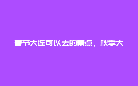 春节大连可以去的景点，秋季大连旅游必去景点