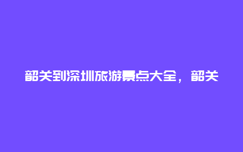 韶关到深圳旅游景点大全，韶关回深圳中途旅游景点