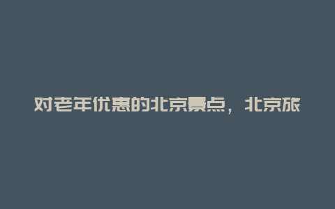 对老年优惠的北京景点，北京旅游景点老人优惠政策