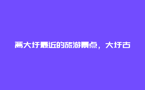 离大圩最近的旅游景点，大圩古镇一日游攻略