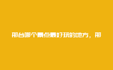 邢台哪个景点最好玩的地方，邢台有哪些好玩的景点有哪些