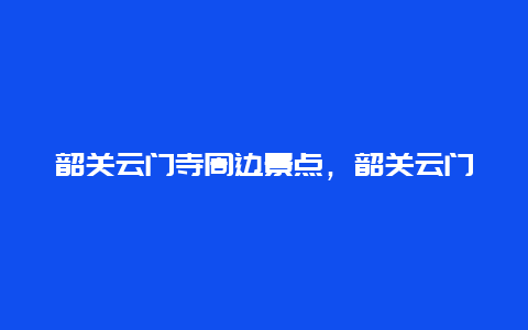 韶关云门寺周边景点，韶关云门寺景区游玩攻略