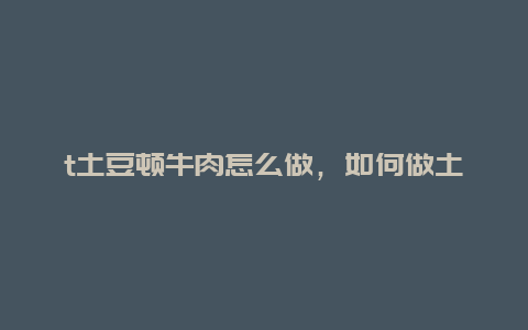 t土豆顿牛肉怎么做，如何做土豆顿牛肉