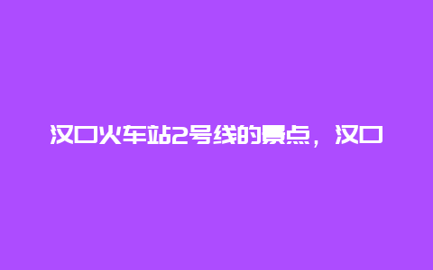 汉口火车站2号线的景点，汉口地铁2号线所有站点