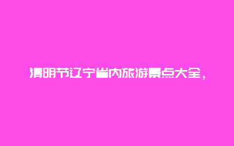 清明节辽宁省内旅游景点大全，辽宁省旅游景点大全辽宁省旅游