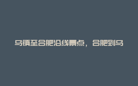 乌镇至合肥沿线景点，合肥到乌镇路线