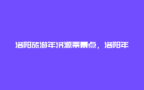 洛阳旅游年济源票景点，洛阳年票包含哪些景点2020济源