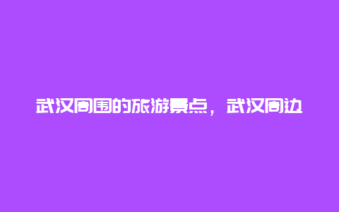 武汉周围的旅游景点，武汉周边有哪些旅游景点