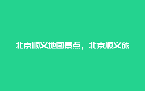 北京顺义地图景点，北京顺义旅游攻略必去景点