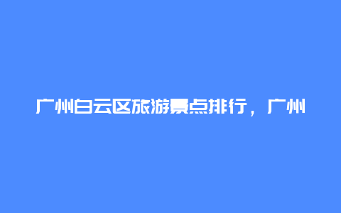 广州白云区旅游景点排行，广州白云区旅游景点排行榜前十名