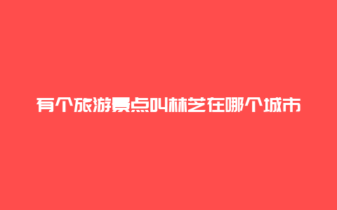 有个旅游景点叫林芝在哪个城市，旅游景点林芝属于哪里