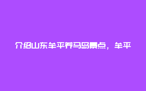 介绍山东牟平养马岛景点，牟平养马岛景点路线图