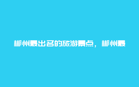 郴州最出名的旅游景点，郴州最好的旅游景点