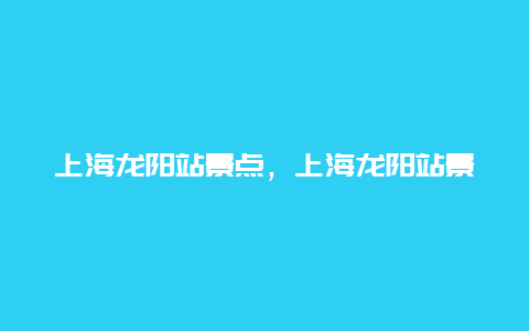 上海龙阳站景点，上海龙阳站景点介绍