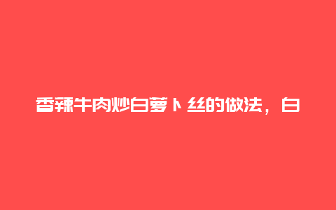 香辣牛肉炒白萝卜丝的做法，白萝卜丝炒牛肉简单做法