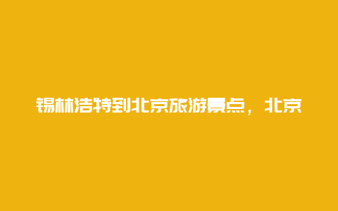 锡林浩特到北京旅游景点，北京到锡林浩特自驾游路线图