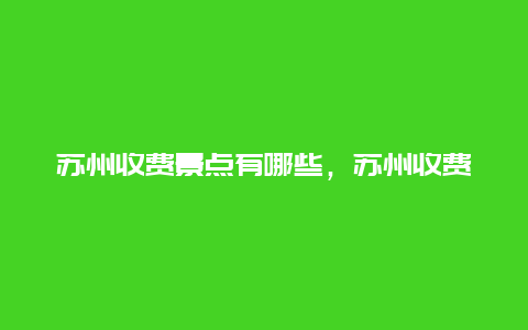 苏州收费景点有哪些，苏州收费景点有哪些地方