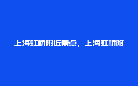 上海虹桥附近景点，上海虹桥附近旅游景点介绍一下