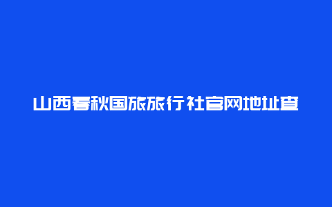 山西春秋国旅旅行社官网地址查询，山西春秋国旅旅行社官网地址查询电话