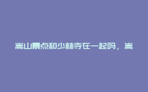 嵩山景点和少林寺在一起吗，嵩山风景区和嵩山少林寺风景区一样吗