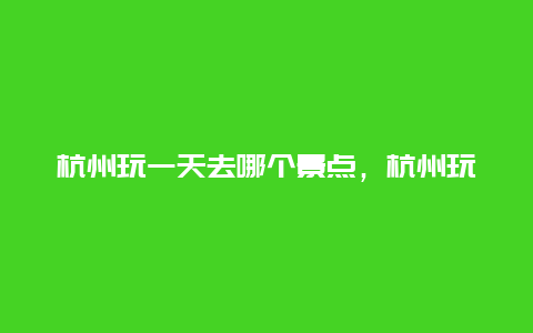 杭州玩一天去哪个景点，杭州玩一天去哪个景点最好