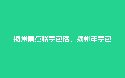 扬州景点联票包括，扬州年票包含哪些景点