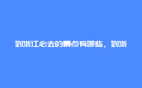 到浙江必去的景点有哪些，到浙江必去的景点有哪些地方