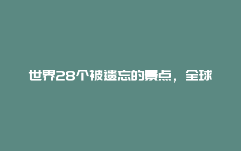 世界28个被遗忘的景点，全球28处被遗弃的绝美景点