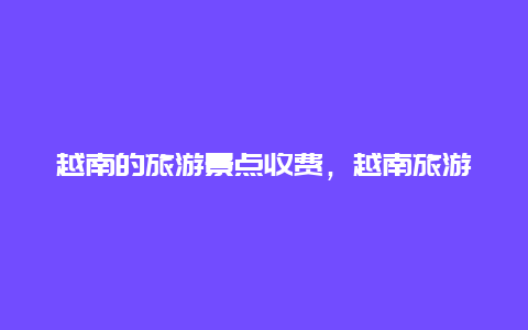 越南的旅游景点收费，越南旅游费用大概多少