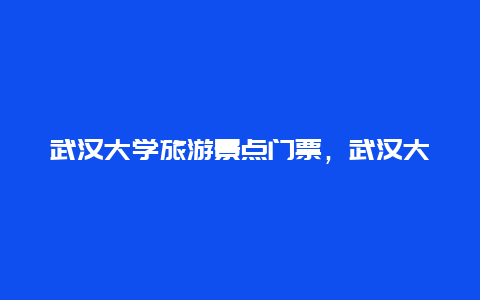 武汉大学旅游景点门票，武汉大学旅游景点攻略