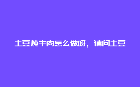 土豆炖牛肉怎么做呀，请问土豆炖牛肉怎么做