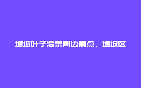 增城叶子温泉周边景点，增城区金叶子温泉电话