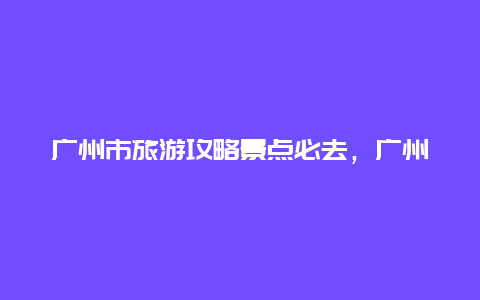 广州市旅游攻略景点必去，广州市内旅游攻略景点必去