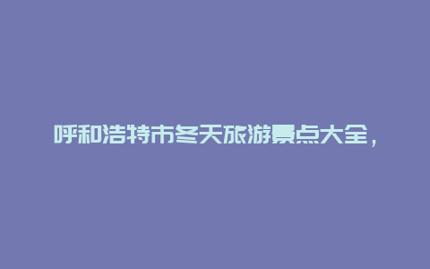 呼和浩特市冬天旅游景点大全，内蒙古冬天旅游景点