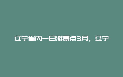 辽宁省内一日游景点3月，辽宁省内一日游景点3月旅游