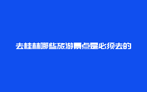 去桂林哪些旅游景点是必须去的，去桂林、哪些景点是必去的啊?