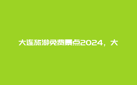 大连旅游免费景点2024，大连旅游免费景点2024年8月