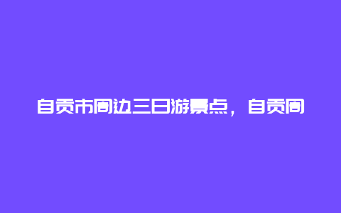 自贡市周边三日游景点，自贡周边游玩景点推荐两三天