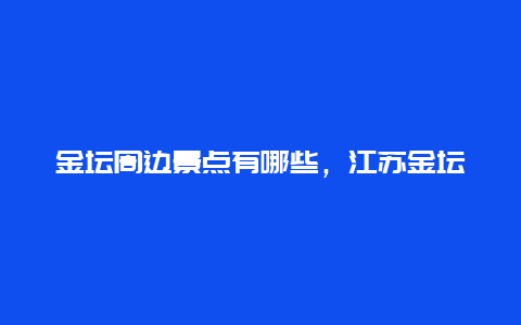 金坛周边景点有哪些，江苏金坛旅游景点值得一玩的地方?