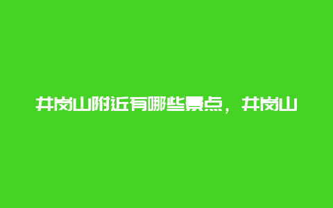 井岗山附近有哪些景点，井岗山主要景点在哪个镇