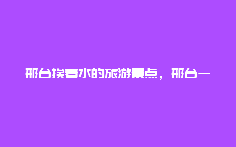 邢台挨着水的旅游景点，邢台一日游有山有水的地方