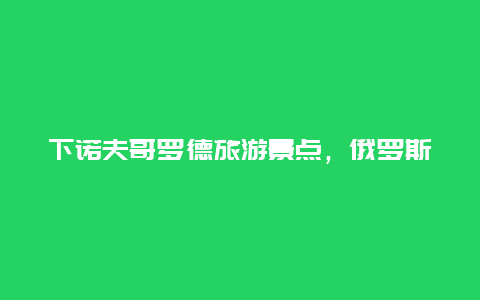 下诺夫哥罗德旅游景点，俄罗斯下诺夫哥罗德市