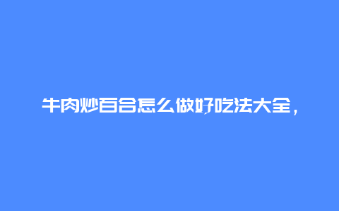 牛肉炒百合怎么做好吃法大全，牛肉炒鲜百合简单做法