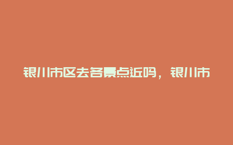 银川市区去各景点近吗，银川市区必去的五大景点