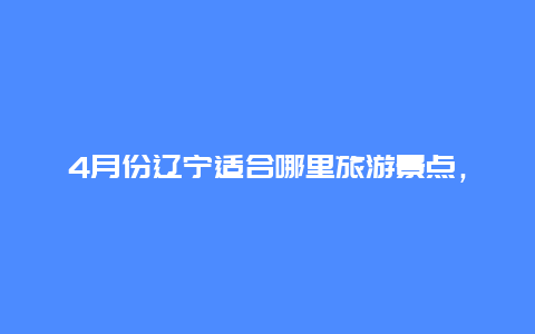 4月份辽宁适合哪里旅游景点，四五月份辽宁有哪些旅游景点