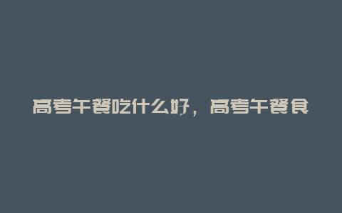 高考午餐吃什么好，高考午餐食谱推荐？