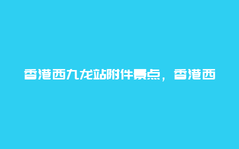 香港西九龙站附件景点，香港西九龙高铁站地图