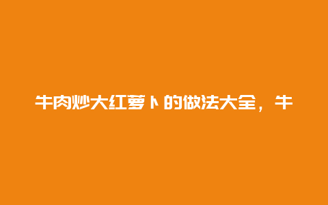 牛肉炒大红萝卜的做法大全，牛肉炒大红萝卜的做法大全图片