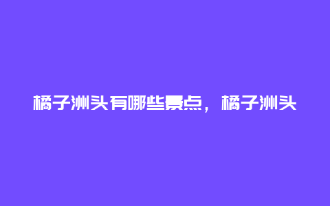 橘子洲头有哪些景点，橘子洲头上有什么景点