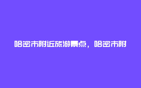 哈密市附近旅游景点，哈密市附近旅游景点地图